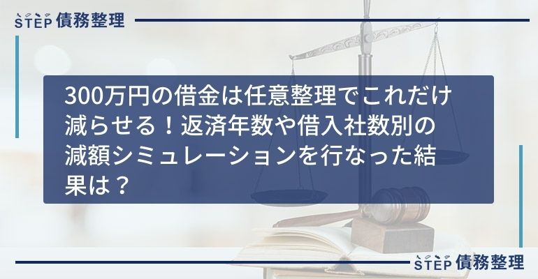 300万円の借金は任意整理でこれだけ減らせる!返済年数や借入社数別の減額シミュレーションを行なった結果は?