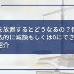 借金を放置するとどうなるの?借金を合法的に減額もしくは0にできる方法も紹介