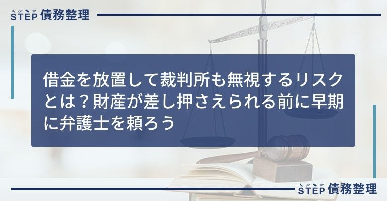 借金を放置して裁判所も無視するリスクとは?財産が差し押さえられる前に早期に弁護士を頼ろう