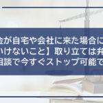 【闇金が自宅や会社に来た場合にやってはいけないこと】取り立ては弁護士への相談で今すぐストップ可能です!